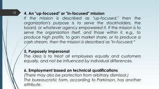 15 4. An "up-focused" or "in-focused" mission
If the mission is described as "up-focused," then the
organization's purpose is to serve the stockholders, the
board, or whatever agency empowered it. If the mission is to
serve the organization itself, and those within it, e.g., to
produce high profits, to gain market share, or to produce a
cash stream, then the mission is described as "in-focused.“
5. Purposely impersonal
The idea is to treat all employees equally and customers
equally, and not be influenced by individual differences.
6. Employment based on technical qualifications
(There may also be protection from arbitrary dismissal.)
The bureaucratic form, according to Parkinson, has another
attribute.
 
