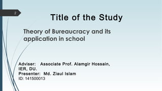 Title of the Study
2
Adviser: Associate Prof. Alamgir Hossain,
IER, DU.
Presenter: Md. Ziaul Islam
ID: 141500013
Theory of Bureaucracy and its
application in school
 