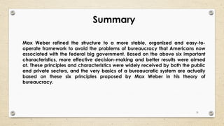 21
Summary
Max Weber refined the structure to a more stable, organized and easy-to-
operate framework to avoid the problems of bureaucracy that Americans now
associated with the federal big government. Based on the above six important
characteristics, more effective decision-making and better results were aimed
at. These principles and characteristics were widely received by both the public
and private sectors, and the very basics of a bureaucratic system are actually
based on these six principles proposed by Max Weber in his theory of
bureaucracy.
 