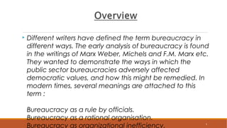  Different writers have defined the term bureaucracy in
different ways. The early analysis of bureaucracy is found
in the writings of Marx Weber, Michels and F.M. Marx etc.
They wanted to demonstrate the ways in which the
public sector bureaucracies adversely affected
democratic values, and how this might be remedied. In
modern times, several meanings are attached to this
term :
Bureaucracy as a rule by officials.
Bureaucracy as a rational organisation.
Bureaucracy as organizational inefficiency. 5
 