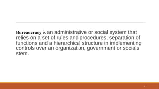 6
Bureaucracy is an administrative or social system that
relies on a set of rules and procedures, separation of
functions and a hierarchical structure in implementing
controls over an organization, government or socials
stem.
 