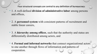  1. A well-defined division of administrative labor among persons
and offices,
 2. A personnel system with consistent patterns of recruitment and
stable linear careers,
 3. A hierarchy among offices, such that the authority and status are
differentially distributed among actors, and
 4. Formal and informal networks that connect organizational actors
to one another through flows of information and patterns of
cooperation.
9
 