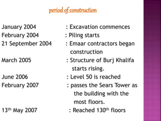 periodof construction
January 2004 : Excavation commences
February 2004 : Piling starts
21 September 2004 : Emaar contractors began
construction
March 2005 : Structure of Burj Khalifa
starts rising.
June 2006 : Level 50 is reached
February 2007 : passes the Sears Tower as
the building with the
most floors.
13th May 2007 : Reached 130th floors
 