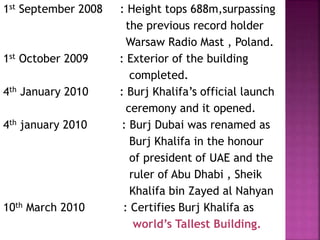 1st September 2008 : Height tops 688m,surpassing
the previous record holder
Warsaw Radio Mast , Poland.
1st October 2009 : Exterior of the building
completed.
4th January 2010 : Burj Khalifa’s official launch
ceremony and it opened.
4th january 2010 : Burj Dubai was renamed as
Burj Khalifa in the honour
of president of UAE and the
ruler of Abu Dhabi , Sheik
Khalifa bin Zayed al Nahyan
10th March 2010 : Certifies Burj Khalifa as
world’s Tallest Building.
 