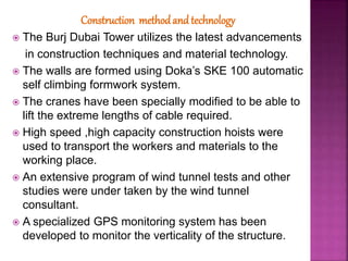 Construction methodand technology
 The Burj Dubai Tower utilizes the latest advancements
in construction techniques and material technology.
 The walls are formed using Doka’s SKE 100 automatic
self climbing formwork system.
 The cranes have been specially modified to be able to
lift the extreme lengths of cable required.
 High speed ,high capacity construction hoists were
used to transport the workers and materials to the
working place.
 An extensive program of wind tunnel tests and other
studies were under taken by the wind tunnel
consultant.
 A specialized GPS monitoring system has been
developed to monitor the verticality of the structure.
 