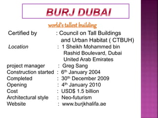 world’s tallest building
Certified by : Council on Tall Buildings
and Urban Habitat ( CTBUH)
Location : 1 Sheikh Mohammed bin
Rashid Boulevard, Dubai
United Arab Emirates
project manager : Greg Sang
Construction started : 6th January 2004
Completed : 30th December 2009
Opening : 4th January 2010
Cost : USD$ 1.5 billion
Architectural style : Neo-futurism
Website : www.burjkhalifa.ae
 