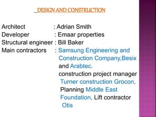 DESIGN AND CONSTRUCTION
Architect : Adrian Smith
Developer : Emaar properties
Structural engineer : Bill Baker
Main contractors : Samsung Engineering and
Construction Company,Besix
and Arabtec.
construction project manager
Turner construction Grocon,
Planning Middle East
Foundation, Lift contractor
Otis
 