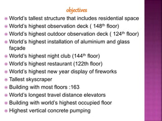 objectives
 World’s tallest structure that includes residential space
 World’s highest observation deck ( 148th floor)
 World’s highest outdoor observation deck ( 124th floor)
 World’s highest installation of aluminium and glass
façade
 World’s highest night club (144th floor)
 World’s highest restaurant (122th floor)
 World’s highest new year display of fireworks
 Tallest skyscraper
 Building with most floors :163
 World’s longest travel distance elevators
 Building with world’s highest occupied floor
 Highest vertical concrete pumping
 