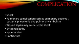 COMPLICATION
• Shock
• Pulmonary complication such as pulmonary oedema ,
bacterial pneumonia and pulmonary embolism
• Wound sepsis may cause septic shock
• Encephalopathy
• Hypertension
• Contracture
 