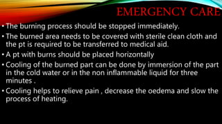 EMERGENCY CARE
• The burning process should be stopped immediately.
• The burned area needs to be covered with sterile clean cloth and
the pt is required to be transferred to medical aid.
• A pt with burns should be placed horizontally
• Cooling of the burned part can be done by immersion of the part
in the cold water or in the non inflammable liquid for three
minutes .
• Cooling helps to relieve pain , decrease the oedema and slow the
process of heating.
 