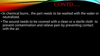CONTD…..
• In chemical burns , the part needs to be washed with the water or
neutralized.
• The wound needs to be covered with a clean or a sterile cloth to
prevent contamination and relieve pain by preventing contact
with the air.
 