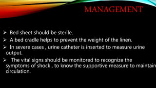 MANAGEMENT
 Bed sheet should be sterile.
 A bed cradle helps to prevent the weight of the linen.
 In severe cases , urine catheter is inserted to measure urine
output.
 The vital signs should be monitored to recognize the
symptoms of shock , to know the supportive measure to maintain
circulation.
 