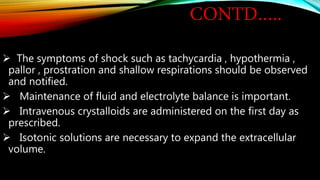 CONTD…..
 The symptoms of shock such as tachycardia , hypothermia ,
pallor , prostration and shallow respirations should be observed
and notified.
 Maintenance of fluid and electrolyte balance is important.
 Intravenous crystalloids are administered on the first day as
prescribed.
 Isotonic solutions are necessary to expand the extracellular
volume.
 