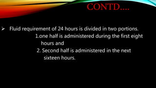 CONTD….
 Fluid requirement of 24 hours is divided in two portions.
1.one half is administered during the first eight
hours and
2. Second half is administered in the next
sixteen hours.
 
