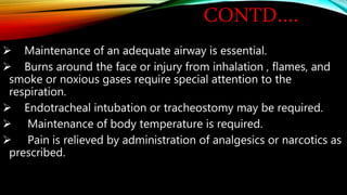 CONTD….
 Maintenance of an adequate airway is essential.
 Burns around the face or injury from inhalation , flames, and
smoke or noxious gases require special attention to the
respiration.
 Endotracheal intubation or tracheostomy may be required.
 Maintenance of body temperature is required.
 Pain is relieved by administration of analgesics or narcotics as
prescribed.
 