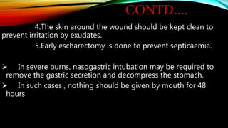 CONTD….
4.The skin around the wound should be kept clean to
prevent irritation by exudates.
5.Early escharectomy is done to prevent septicaemia.
 In severe burns, nasogastric intubation may be required to
remove the gastric secretion and decompress the stomach.
 In such cases , nothing should be given by mouth for 48
hours
 