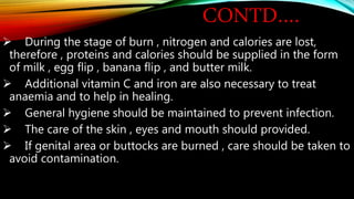 CONTD….
 During the stage of burn , nitrogen and calories are lost,
therefore , proteins and calories should be supplied in the form
of milk , egg flip , banana flip , and butter milk.
 Additional vitamin C and iron are also necessary to treat
anaemia and to help in healing.
 General hygiene should be maintained to prevent infection.
 The care of the skin , eyes and mouth should provided.
 If genital area or buttocks are burned , care should be taken to
avoid contamination.
 