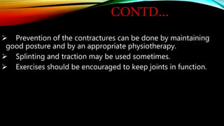 CONTD…
 Prevention of the contractures can be done by maintaining
good posture and by an appropriate physiotherapy.
 Splinting and traction may be used sometimes.
 Exercises should be encouraged to keep joints in function.
 