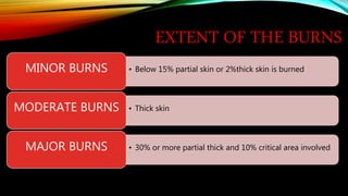 EXTENT OF THE BURNS
• Below 15% partial skin or 2%thick skin is burned
MINOR BURNS
• Thick skin
MODERATE BURNS
• 30% or more partial thick and 10% critical area involved
MAJOR BURNS
 