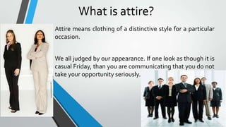 What is attire?
Attire means clothing of a distinctive style for a particular
occasion.
We all judged by our appearance. If one look as though it is
casual Friday, than you are communicating that you do not
take your opportunity seriously.