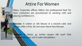 Attire For Women
Many Corporate offices follow the professional look for
their customers are accustomed to working with and
placing confidence in.
Blouses: A cotton or silk blouse in a neutral color and
simple collar is fine. Do not wear sleeve less blouses.
Scarves: A classic 34 inches square silk scarf that
compliments your suit in color and pattern.