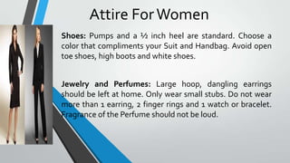 Attire For Women
Shoes: Pumps and a ½ inch heel are standard. Choose a
color that compliments your Suit and Handbag. Avoid open
toe shoes, high boots and white shoes.
Jewelry and Perfumes: Large hoop, dangling earrings
should be left at home. Only wear small stubs. Do not wear
more than 1 earring, 2 finger rings and 1 watch or bracelet.
Fragrance of the Perfume should not be loud.