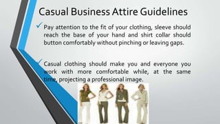 Casual Business Attire Guidelines
Pay attention to the fit of your clothing, sleeve should
reach the base of your hand and shirt collar should
button comfortably without pinching or leaving gaps.
Casual
clothing should make you and everyone you
work with more comfortable while, at the same
time, projecting a professional image.