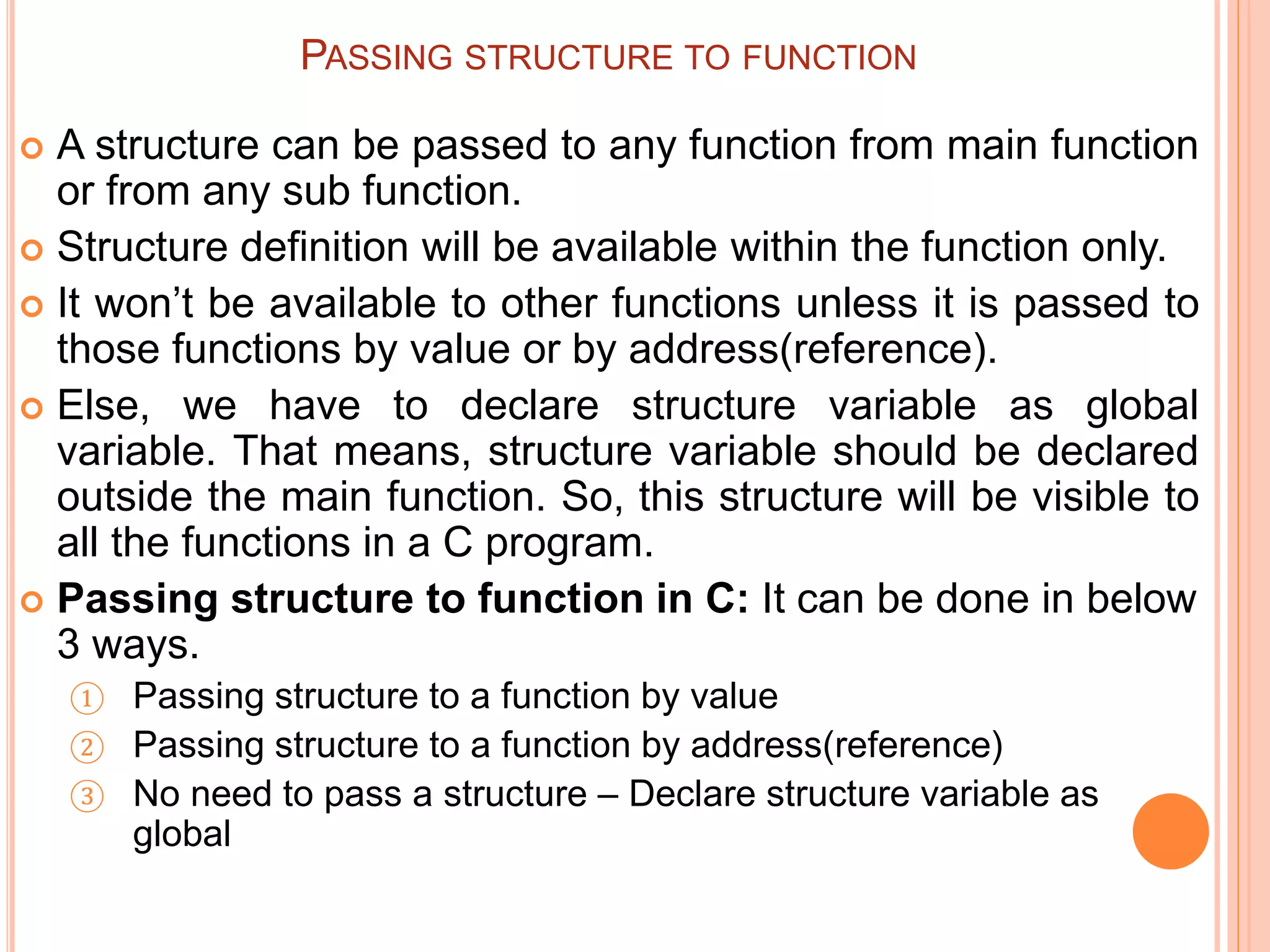 PASSING STRUCTURE TO FUNCTION
 A structure can be passed to any function from main function
or from any sub function.
 Structure definition will be available within the function only.
 It won’t be available to other functions unless it is passed to
those functions by value or by address(reference).
 Else, we have to declare structure variable as global
variable. That means, structure variable should be declared
outside the main function. So, this structure will be visible to
all the functions in a C program.
 Passing structure to function in C: It can be done in below
3 ways.
① Passing structure to a function by value
② Passing structure to a function by address(reference)
③ No need to pass a structure – Declare structure variable as
global
 