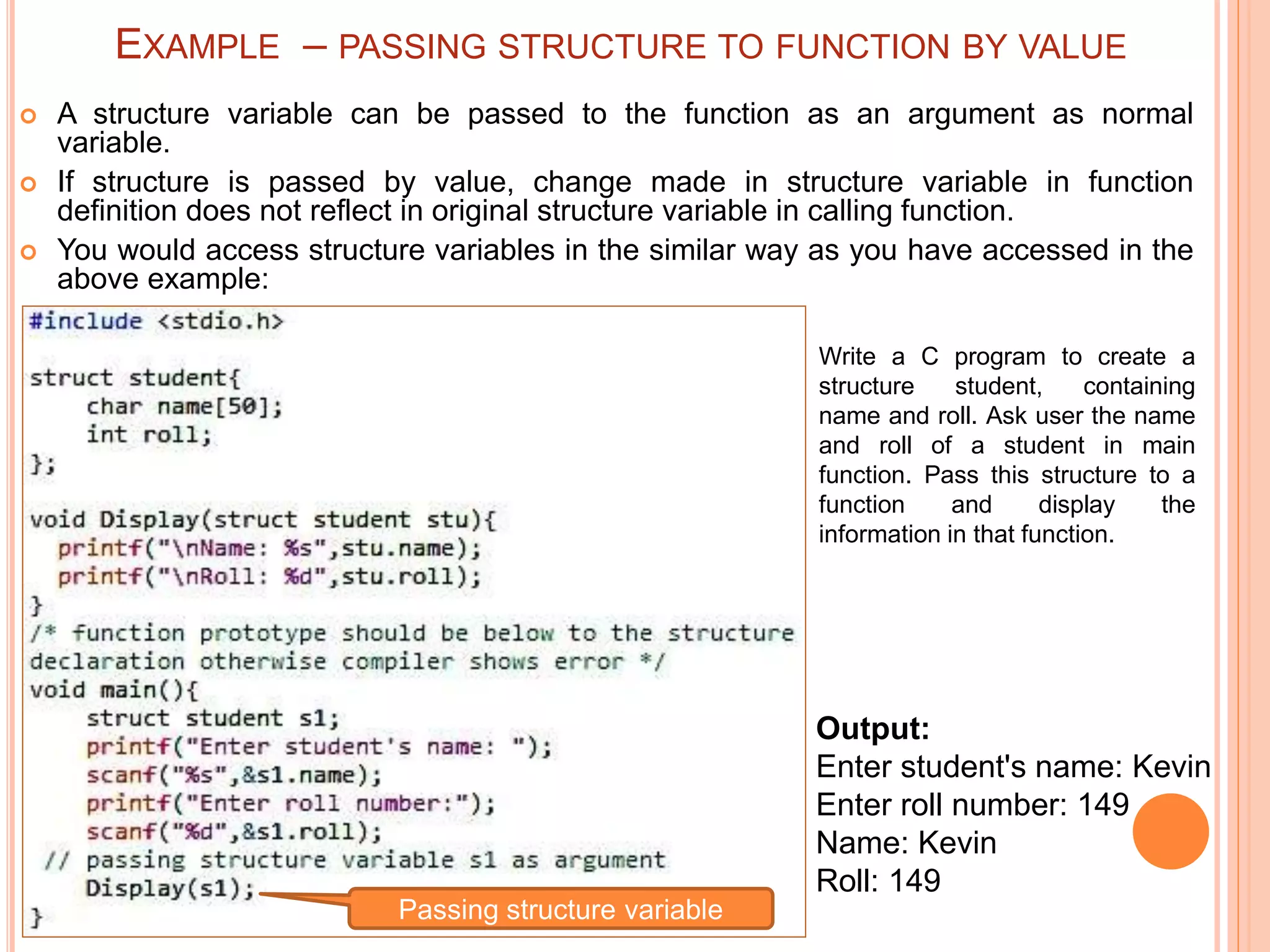  A structure variable can be passed to the function as an argument as normal
variable.
 If structure is passed by value, change made in structure variable in function
definition does not reflect in original structure variable in calling function.
 You would access structure variables in the similar way as you have accessed in the
above example:
Output:
Enter student's name: Kevin
Enter roll number: 149
Name: Kevin
Roll: 149
Write a C program to create a
structure student, containing
name and roll. Ask user the name
and roll of a student in main
function. Pass this structure to a
function and display the
information in that function.
Passing structure variable
EXAMPLE – PASSING STRUCTURE TO FUNCTION BY VALUE
 