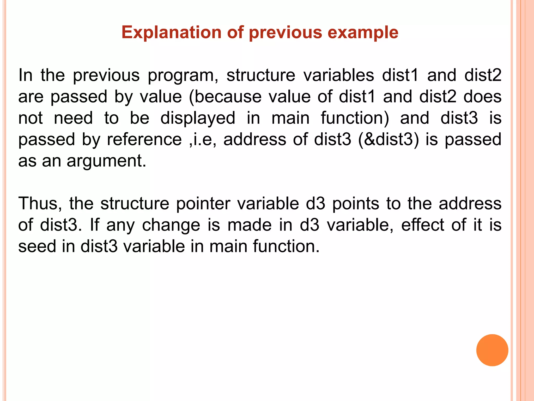 Explanation of previous example
In the previous program, structure variables dist1 and dist2
are passed by value (because value of dist1 and dist2 does
not need to be displayed in main function) and dist3 is
passed by reference ,i.e, address of dist3 (&dist3) is passed
as an argument.
Thus, the structure pointer variable d3 points to the address
of dist3. If any change is made in d3 variable, effect of it is
seed in dist3 variable in main function.
 