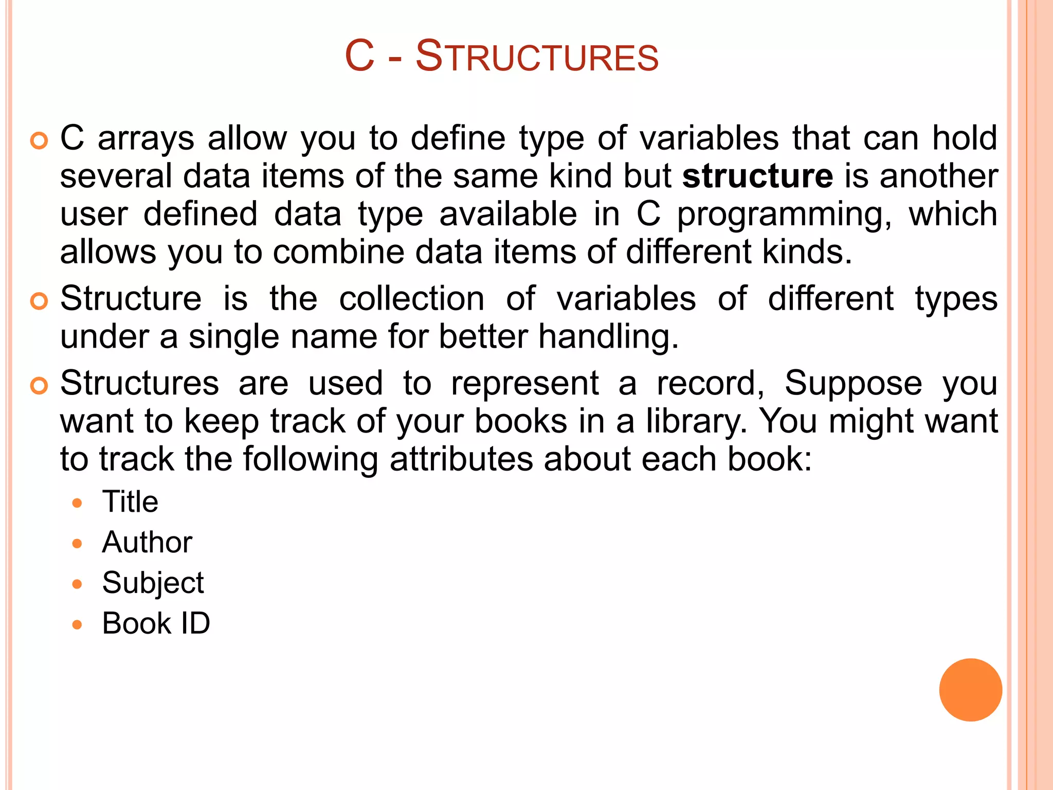C - STRUCTURES
 C arrays allow you to define type of variables that can hold
several data items of the same kind but structure is another
user defined data type available in C programming, which
allows you to combine data items of different kinds.
 Structure is the collection of variables of different types
under a single name for better handling.
 Structures are used to represent a record, Suppose you
want to keep track of your books in a library. You might want
to track the following attributes about each book:
 Title
 Author
 Subject
 Book ID
 