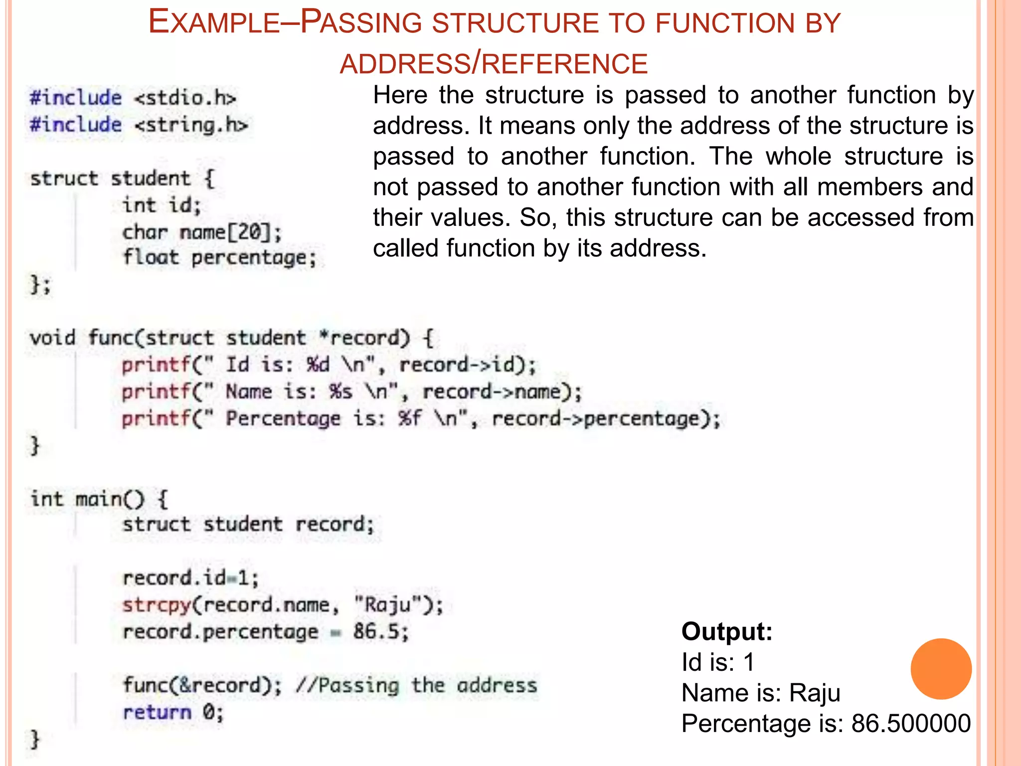 Output:
Id is: 1
Name is: Raju
Percentage is: 86.500000
Here the structure is passed to another function by
address. It means only the address of the structure is
passed to another function. The whole structure is
not passed to another function with all members and
their values. So, this structure can be accessed from
called function by its address.
EXAMPLE–PASSING STRUCTURE TO FUNCTION BY
ADDRESS/REFERENCE
 