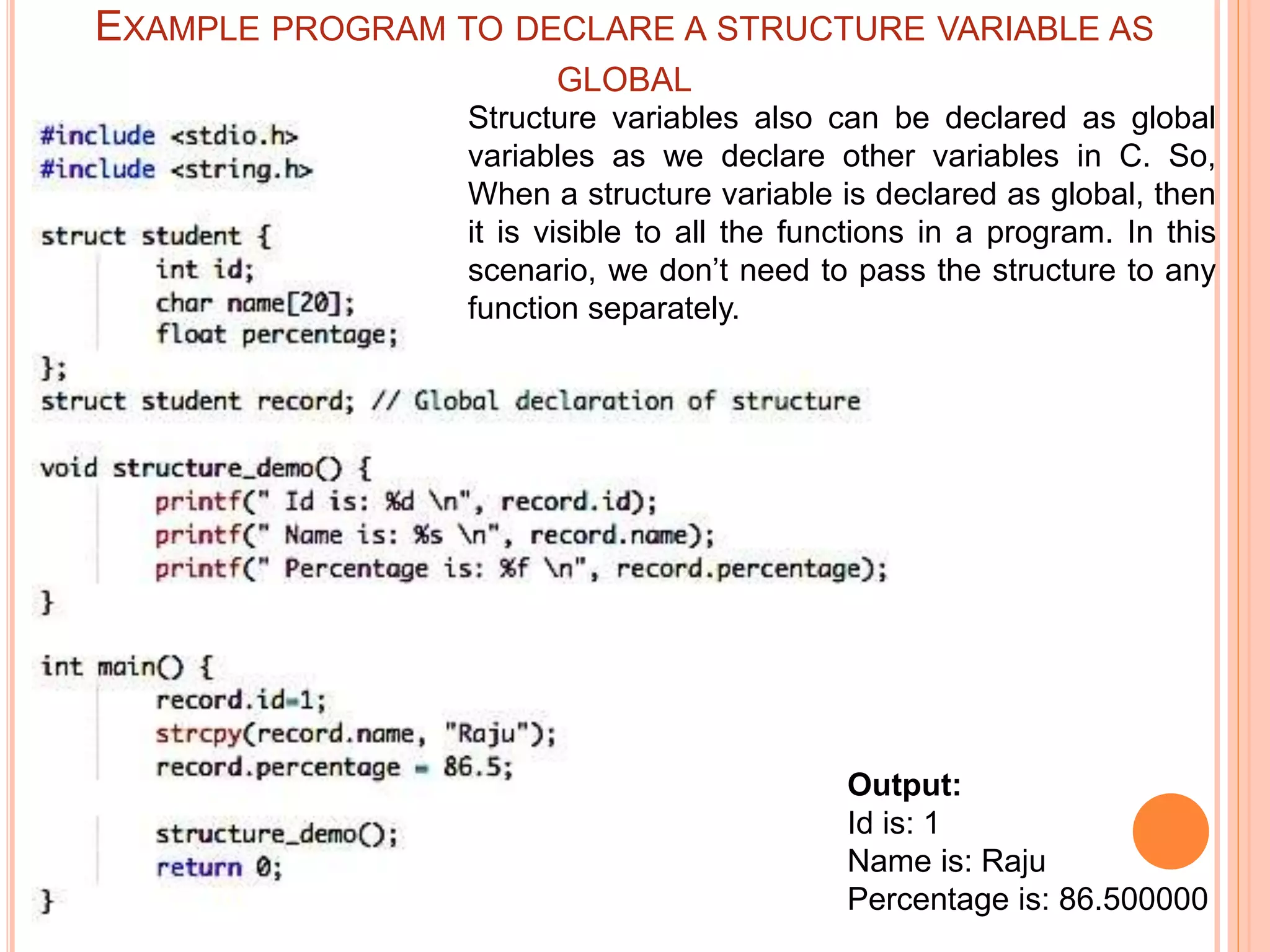Output:
Id is: 1
Name is: Raju
Percentage is: 86.500000
Structure variables also can be declared as global
variables as we declare other variables in C. So,
When a structure variable is declared as global, then
it is visible to all the functions in a program. In this
scenario, we don’t need to pass the structure to any
function separately.
EXAMPLE PROGRAM TO DECLARE A STRUCTURE VARIABLE AS
GLOBAL
 