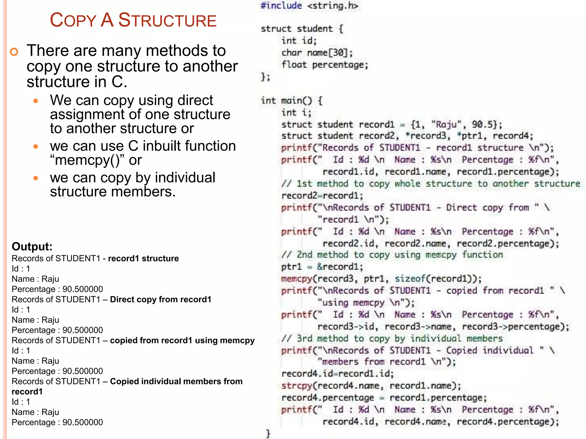 COPY A STRUCTURE
 There are many methods to
copy one structure to another
structure in C.
 We can copy using direct
assignment of one structure
to another structure or
 we can use C inbuilt function
“memcpy()” or
 we can copy by individual
structure members.
Output:
Records of STUDENT1 - record1 structure
Id : 1
Name : Raju
Percentage : 90.500000
Records of STUDENT1 – Direct copy from record1
Id : 1
Name : Raju
Percentage : 90.500000
Records of STUDENT1 – copied from record1 using memcpy
Id : 1
Name : Raju
Percentage : 90.500000
Records of STUDENT1 – Copied individual members from
record1
Id : 1
Name : Raju
Percentage : 90.500000
 