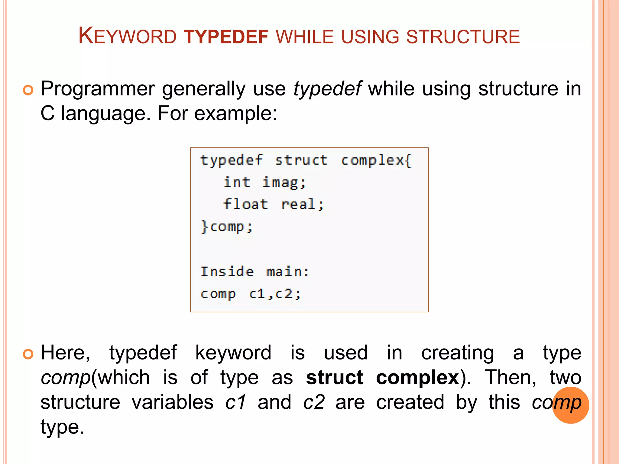 KEYWORD TYPEDEF WHILE USING STRUCTURE
 Programmer generally use typedef while using structure in
C language. For example:
 Here, typedef keyword is used in creating a type
comp(which is of type as struct complex). Then, two
structure variables c1 and c2 are created by this comp
type.
 