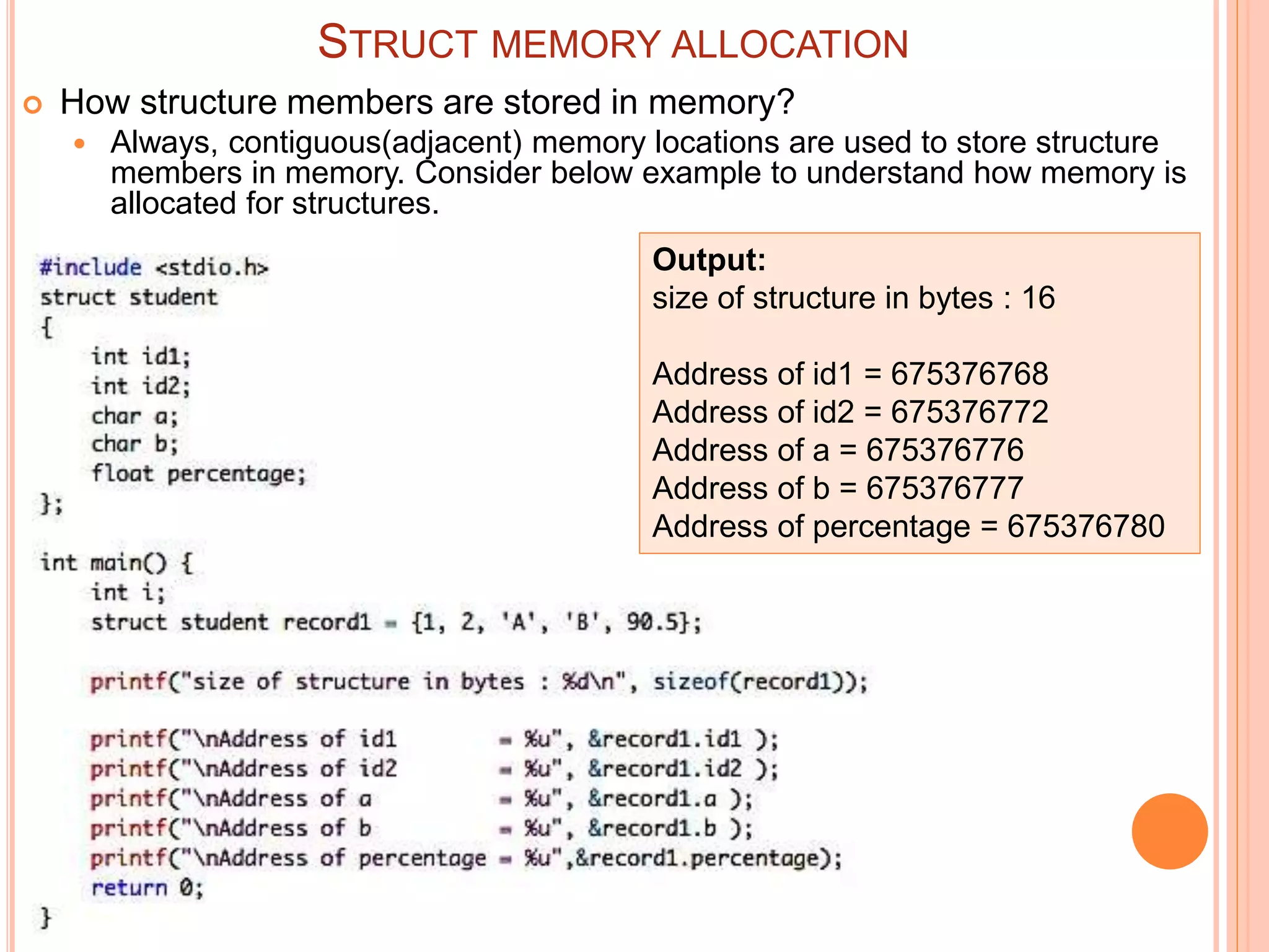 STRUCT MEMORY ALLOCATION
 How structure members are stored in memory?
 Always, contiguous(adjacent) memory locations are used to store structure
members in memory. Consider below example to understand how memory is
allocated for structures.
Output:
size of structure in bytes : 16
Address of id1 = 675376768
Address of id2 = 675376772
Address of a = 675376776
Address of b = 675376777
Address of percentage = 675376780
 