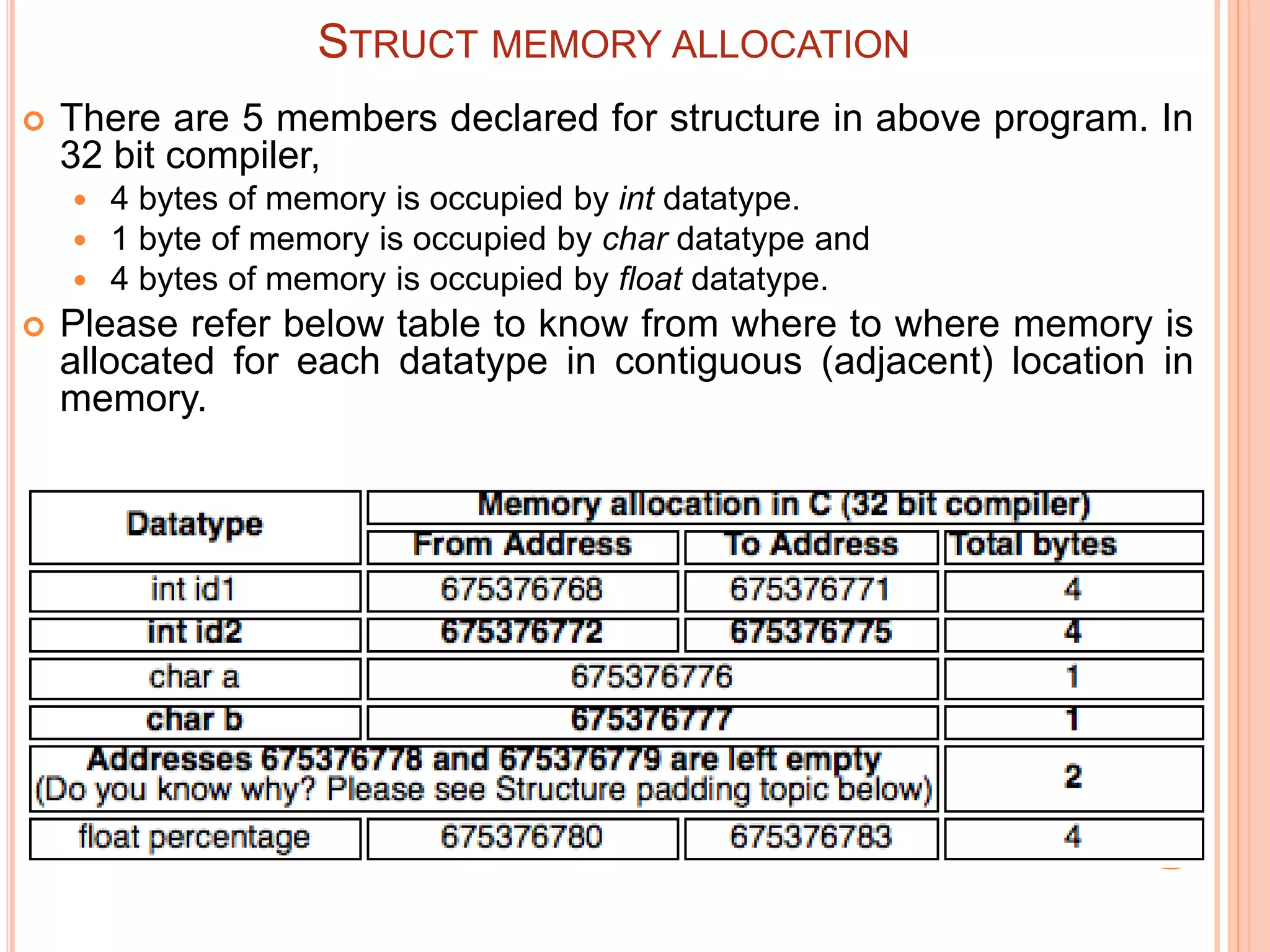 STRUCT MEMORY ALLOCATION
 There are 5 members declared for structure in above program. In
32 bit compiler,
 4 bytes of memory is occupied by int datatype.
 1 byte of memory is occupied by char datatype and
 4 bytes of memory is occupied by float datatype.
 Please refer below table to know from where to where memory is
allocated for each datatype in contiguous (adjacent) location in
memory.
 