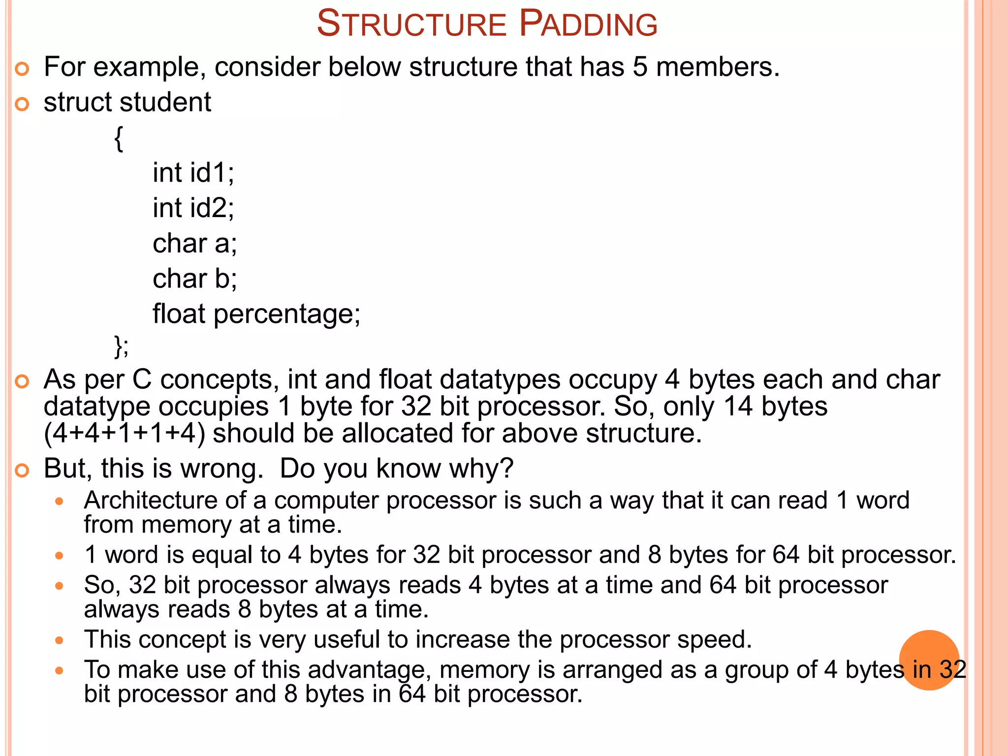  For example, consider below structure that has 5 members.
 struct student
{
int id1;
int id2;
char a;
char b;
float percentage;
};
 As per C concepts, int and float datatypes occupy 4 bytes each and char
datatype occupies 1 byte for 32 bit processor. So, only 14 bytes
(4+4+1+1+4) should be allocated for above structure.
 But, this is wrong. Do you know why?
 Architecture of a computer processor is such a way that it can read 1 word
from memory at a time.
 1 word is equal to 4 bytes for 32 bit processor and 8 bytes for 64 bit processor.
 So, 32 bit processor always reads 4 bytes at a time and 64 bit processor
always reads 8 bytes at a time.
 This concept is very useful to increase the processor speed.
 To make use of this advantage, memory is arranged as a group of 4 bytes in 32
bit processor and 8 bytes in 64 bit processor.
STRUCTURE PADDING
 