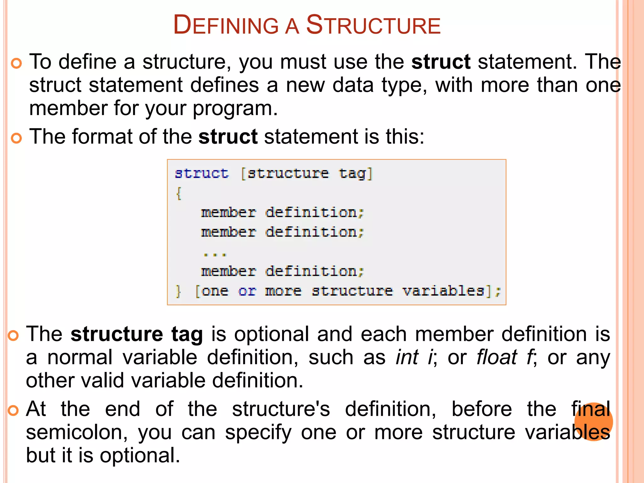  To define a structure, you must use the struct statement. The
struct statement defines a new data type, with more than one
member for your program.
 The format of the struct statement is this:
DEFINING A STRUCTURE
 The structure tag is optional and each member definition is
a normal variable definition, such as int i; or float f; or any
other valid variable definition.
 At the end of the structure's definition, before the final
semicolon, you can specify one or more structure variables
but it is optional.
 