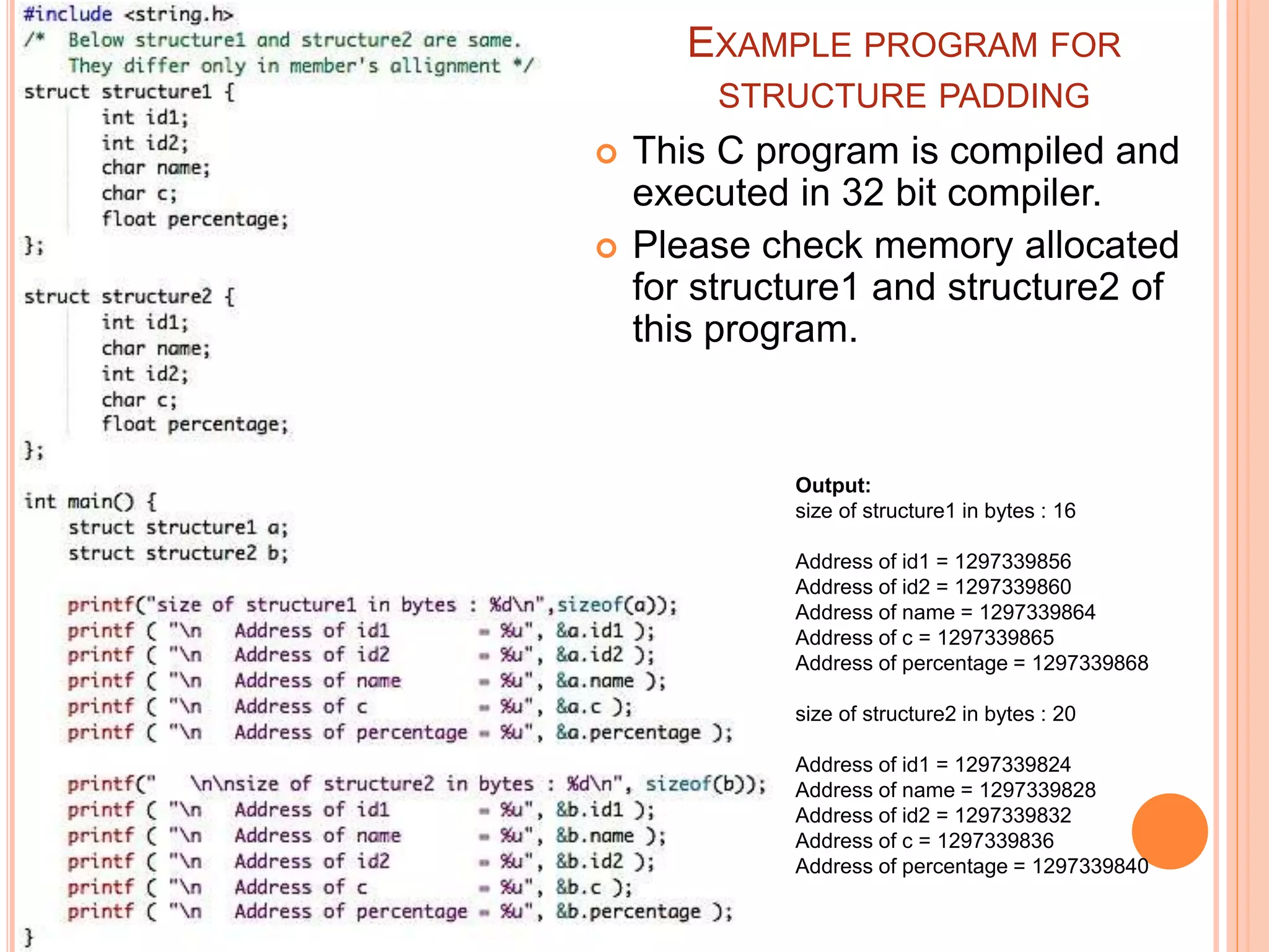 EXAMPLE PROGRAM FOR
STRUCTURE PADDING
 This C program is compiled and
executed in 32 bit compiler.
 Please check memory allocated
for structure1 and structure2 of
this program.
Output:
size of structure1 in bytes : 16
Address of id1 = 1297339856
Address of id2 = 1297339860
Address of name = 1297339864
Address of c = 1297339865
Address of percentage = 1297339868
size of structure2 in bytes : 20
Address of id1 = 1297339824
Address of name = 1297339828
Address of id2 = 1297339832
Address of c = 1297339836
Address of percentage = 1297339840
 