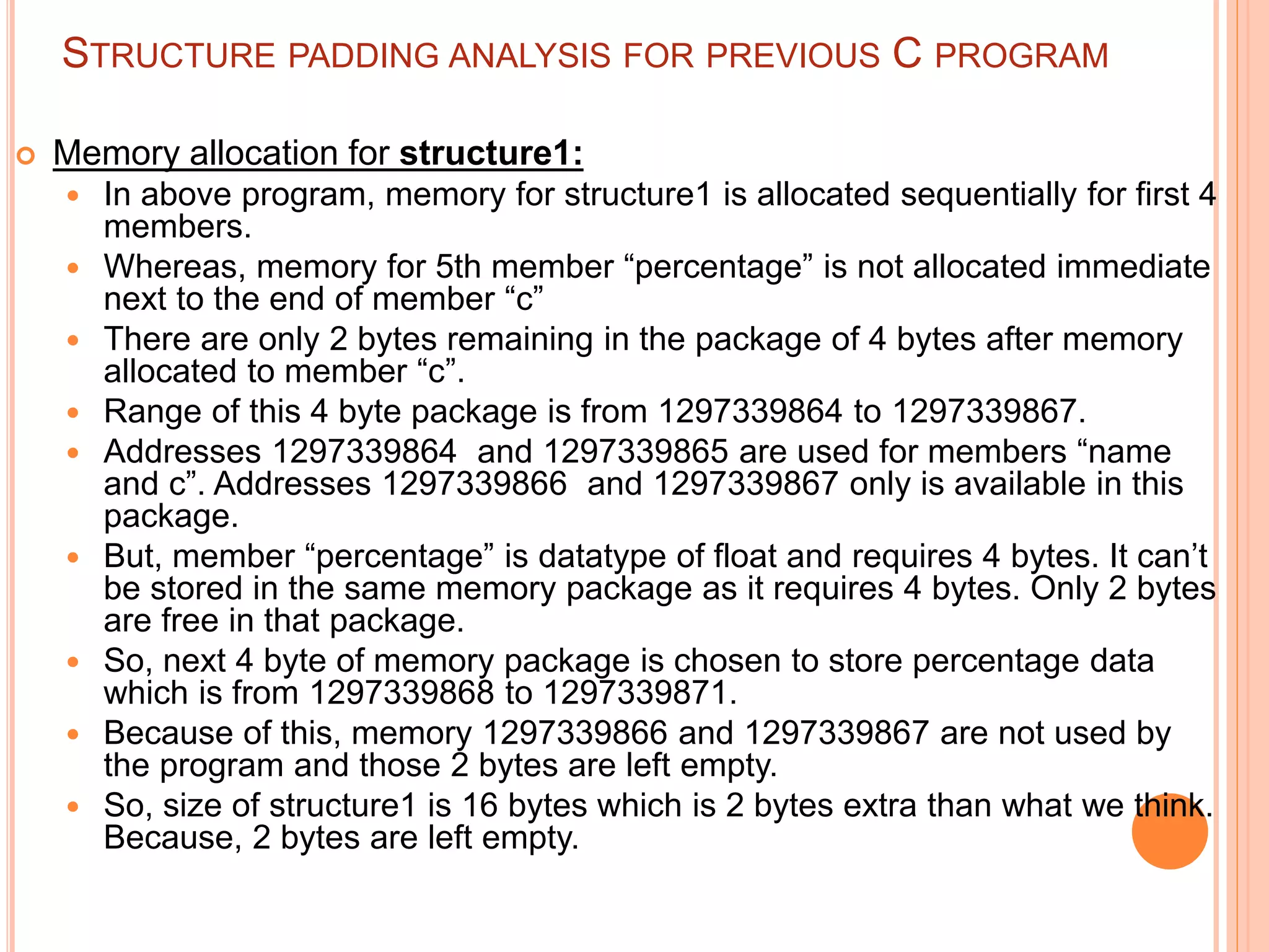STRUCTURE PADDING ANALYSIS FOR PREVIOUS C PROGRAM
 Memory allocation for structure1:
 In above program, memory for structure1 is allocated sequentially for first 4
members.
 Whereas, memory for 5th member “percentage” is not allocated immediate
next to the end of member “c”
 There are only 2 bytes remaining in the package of 4 bytes after memory
allocated to member “c”.
 Range of this 4 byte package is from 1297339864 to 1297339867.
 Addresses 1297339864 and 1297339865 are used for members “name
and c”. Addresses 1297339866 and 1297339867 only is available in this
package.
 But, member “percentage” is datatype of float and requires 4 bytes. It can’t
be stored in the same memory package as it requires 4 bytes. Only 2 bytes
are free in that package.
 So, next 4 byte of memory package is chosen to store percentage data
which is from 1297339868 to 1297339871.
 Because of this, memory 1297339866 and 1297339867 are not used by
the program and those 2 bytes are left empty.
 So, size of structure1 is 16 bytes which is 2 bytes extra than what we think.
Because, 2 bytes are left empty.
 