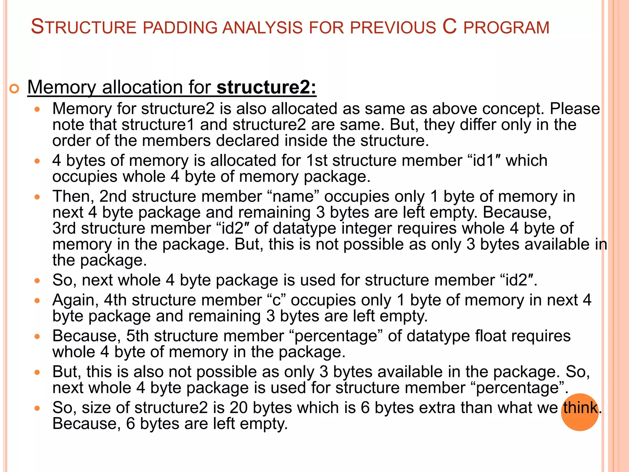 STRUCTURE PADDING ANALYSIS FOR PREVIOUS C PROGRAM
 Memory allocation for structure2:
 Memory for structure2 is also allocated as same as above concept. Please
note that structure1 and structure2 are same. But, they differ only in the
order of the members declared inside the structure.
 4 bytes of memory is allocated for 1st structure member “id1″ which
occupies whole 4 byte of memory package.
 Then, 2nd structure member “name” occupies only 1 byte of memory in
next 4 byte package and remaining 3 bytes are left empty. Because,
3rd structure member “id2″ of datatype integer requires whole 4 byte of
memory in the package. But, this is not possible as only 3 bytes available in
the package.
 So, next whole 4 byte package is used for structure member “id2″.
 Again, 4th structure member “c” occupies only 1 byte of memory in next 4
byte package and remaining 3 bytes are left empty.
 Because, 5th structure member “percentage” of datatype float requires
whole 4 byte of memory in the package.
 But, this is also not possible as only 3 bytes available in the package. So,
next whole 4 byte package is used for structure member “percentage”.
 So, size of structure2 is 20 bytes which is 6 bytes extra than what we think.
Because, 6 bytes are left empty.
 