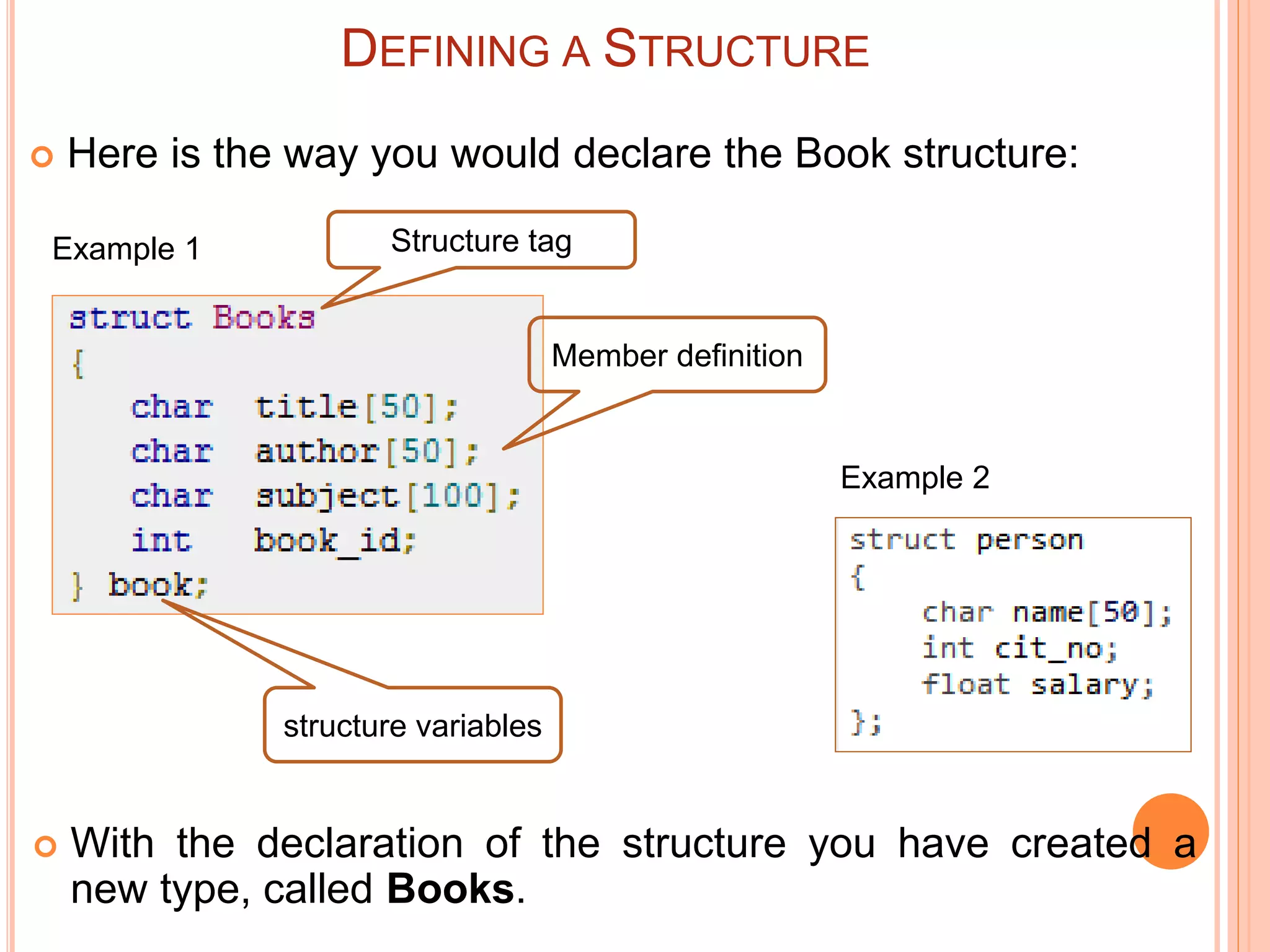  Here is the way you would declare the Book structure:
DEFINING A STRUCTURE
Structure tag
Member definition
structure variables
 With the declaration of the structure you have created a
new type, called Books.
Example 2
Example 1
 