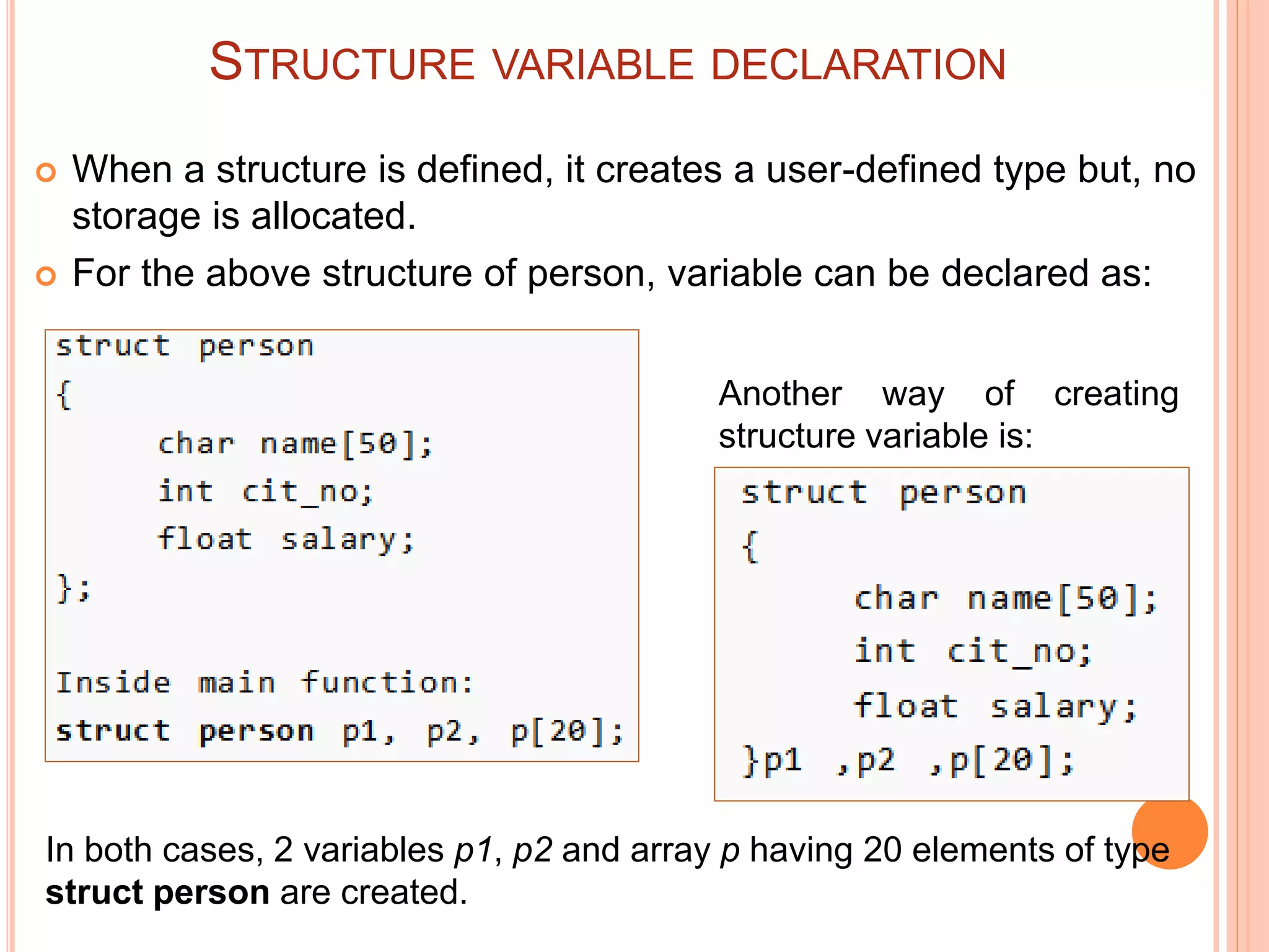STRUCTURE VARIABLE DECLARATION
 When a structure is defined, it creates a user-defined type but, no
storage is allocated.
 For the above structure of person, variable can be declared as:
Another way of creating
structure variable is:
In both cases, 2 variables p1, p2 and array p having 20 elements of type
struct person are created.
 