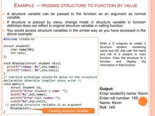  A structure variable can be passed to the function as an argument as normal
variable.
 If structure is passed by value, change made in structure variable in function
definition does not reflect in original structure variable in calling function.
 You would access structure variables in the similar way as you have accessed in the
above example:
Output:
Enter student's name: Kevin
Enter roll number: 149
Name: Kevin
Roll: 149
Write a C program to create a
structure student, containing
name and roll. Ask user the name
and roll of a student in main
function. Pass this structure to a
function and display the
information in that function.
Passing structure variable
EXAMPLE – PASSING STRUCTURE TO FUNCTION BY VALUE
 
