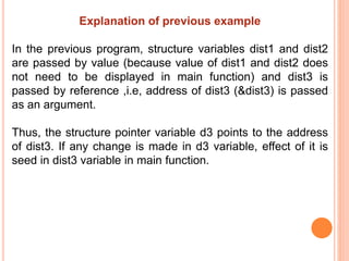 Explanation of previous example
In the previous program, structure variables dist1 and dist2
are passed by value (because value of dist1 and dist2 does
not need to be displayed in main function) and dist3 is
passed by reference ,i.e, address of dist3 (&dist3) is passed
as an argument.
Thus, the structure pointer variable d3 points to the address
of dist3. If any change is made in d3 variable, effect of it is
seed in dist3 variable in main function.
 