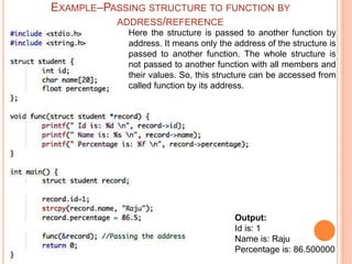 Output:
Id is: 1
Name is: Raju
Percentage is: 86.500000
Here the structure is passed to another function by
address. It means only the address of the structure is
passed to another function. The whole structure is
not passed to another function with all members and
their values. So, this structure can be accessed from
called function by its address.
EXAMPLE–PASSING STRUCTURE TO FUNCTION BY
ADDRESS/REFERENCE
 
