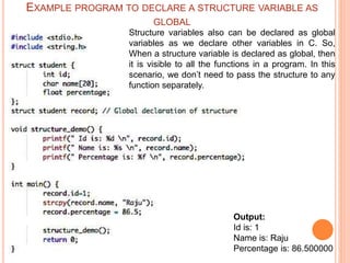 Output:
Id is: 1
Name is: Raju
Percentage is: 86.500000
Structure variables also can be declared as global
variables as we declare other variables in C. So,
When a structure variable is declared as global, then
it is visible to all the functions in a program. In this
scenario, we don’t need to pass the structure to any
function separately.
EXAMPLE PROGRAM TO DECLARE A STRUCTURE VARIABLE AS
GLOBAL
 