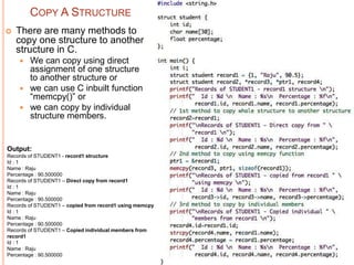 COPY A STRUCTURE
 There are many methods to
copy one structure to another
structure in C.
 We can copy using direct
assignment of one structure
to another structure or
 we can use C inbuilt function
“memcpy()” or
 we can copy by individual
structure members.
Output:
Records of STUDENT1 - record1 structure
Id : 1
Name : Raju
Percentage : 90.500000
Records of STUDENT1 – Direct copy from record1
Id : 1
Name : Raju
Percentage : 90.500000
Records of STUDENT1 – copied from record1 using memcpy
Id : 1
Name : Raju
Percentage : 90.500000
Records of STUDENT1 – Copied individual members from
record1
Id : 1
Name : Raju
Percentage : 90.500000
 
