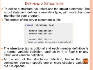  To define a structure, you must use the struct statement. The
struct statement defines a new data type, with more than one
member for your program.
 The format of the struct statement is this:
DEFINING A STRUCTURE
 The structure tag is optional and each member definition is
a normal variable definition, such as int i; or float f; or any
other valid variable definition.
 At the end of the structure's definition, before the final
semicolon, you can specify one or more structure variables
but it is optional.
 